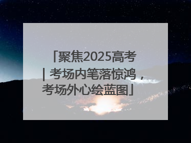 聚焦2025高考｜考场内笔落惊鸿，考场外心绘蓝图