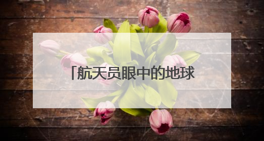 航天员眼中的地球家园是什么样子？