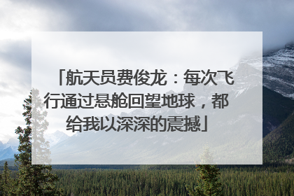 航天员费俊龙：每次飞行通过悬舱回望地球，都给我以深深的震撼
