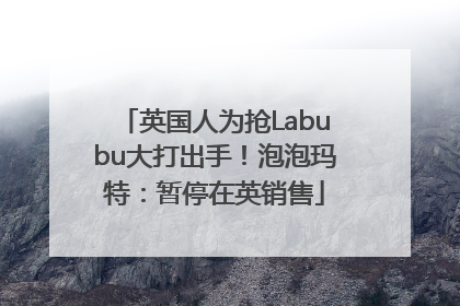 英国人为抢Labubu大打出手！泡泡玛特：暂停在英销售