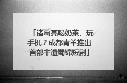 诸葛亮喝奶茶、玩手机？成都青羊推出首部非遗蜀锦短剧