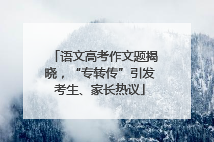 语文高考作文题揭晓，“专转传”引发考生、家长热议