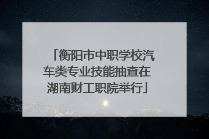 衡阳市中职学校汽车类专业技能抽查在湖南财工职院举行