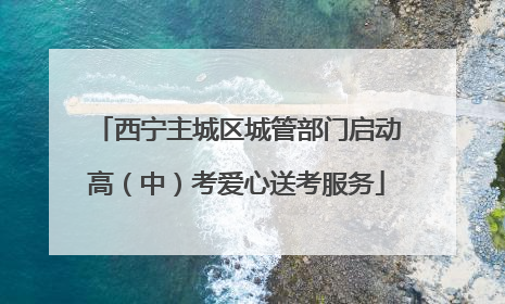 西宁主城区城管部门启动高（中）考爱心送考服务