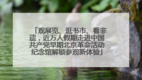 观展览、逛书市、看非遗，近万人假期走进中国共产党早期北京革命活动纪念馆解锁参观新体验