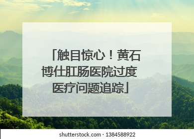 触目惊心！黄石博仕肛肠医院过度医疗问题追踪
