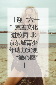 迎“六一”慈善文化进校园 北京东城青少年助力实现“微心愿”