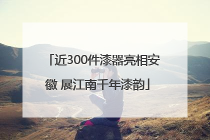近300件漆器亮相安徽 展江南千年漆韵