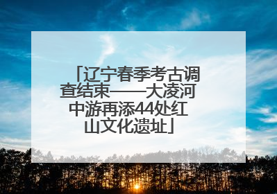 辽宁春季考古调查结束——大凌河中游再添44处红山文化遗址