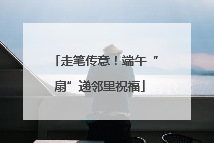 走笔传意！端午“扇”递邻里祝福