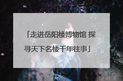 走进岳阳楼博物馆 探寻天下名楼千年往事