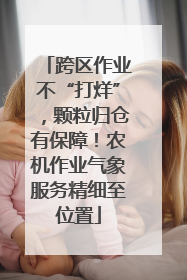 跨区作业不“打烊”，颗粒归仓有保障！农机作业气象服务精细至位置