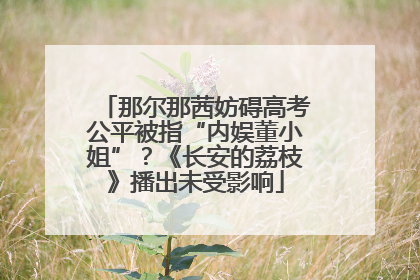 那尔那茜妨碍高考公平被指“内娱董小姐”？《长安的荔枝》播出未受影响