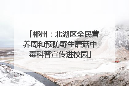 郴州：北湖区全民营养周和预防野生蘑菇中毒科普宣传进校园