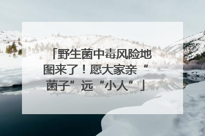 野生菌中毒风险地图来了！愿大家亲“菌子”远“小人”