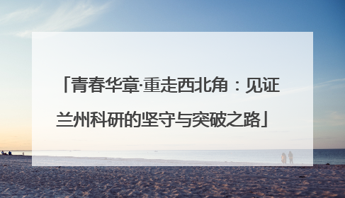 青春华章·重走西北角：见证兰州科研的坚守与突破之路