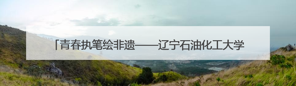 青春执笔绘非遗——辽宁石油化工大学艺术设计学院参加2025 年辽宁省“非遗新青年”高校优秀作品推荐活动