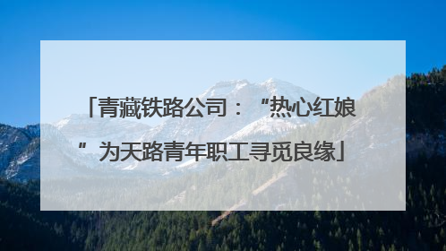 青藏铁路公司：“热心红娘”为天路青年职工寻觅良缘