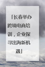长春举办跨境电商培训，企业探寻出海新机遇