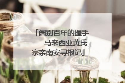 阔别百年的握手——马来西亚黄氏宗亲南安寻根记