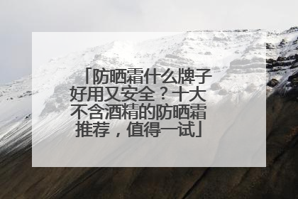 防晒霜什么牌子好用又安全？十大不含酒精的防晒霜推荐，值得一试