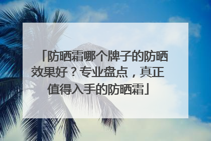 防晒霜哪个牌子的防晒效果好？专业盘点，真正值得入手的防晒霜