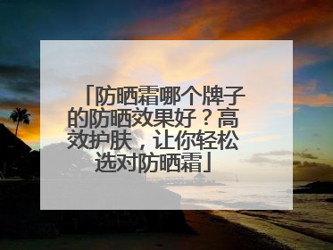 防晒霜哪个牌子的防晒效果好？高效护肤，让你轻松选对防晒霜