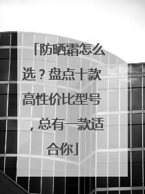 防晒霜怎么选？盘点十款高性价比型号，总有一款适合你