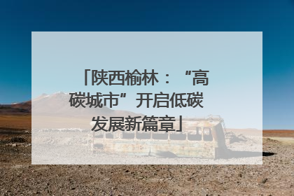 陕西榆林：“高碳城市”开启低碳发展新篇章