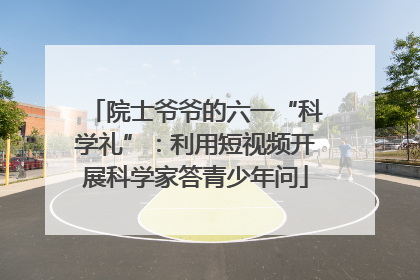 院士爷爷的六一“科学礼”：利用短视频开展科学家答青少年问