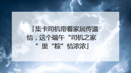 集卡司机带着家属传温情，这个端午“司机之家”里“粽”情浓浓