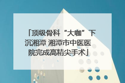 顶级骨科“大咖”下沉湘潭 湘潭市中医医院完成高精尖手术