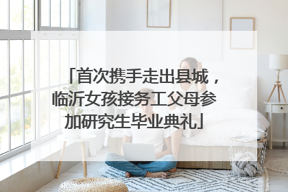 首次携手走出县城，临沂女孩接务工父母参加研究生毕业典礼