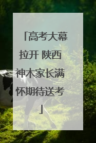 高考大幕拉开 陕西神木家长满怀期待送考