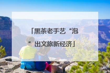 黑茶老手艺“泡”出文旅新经济
