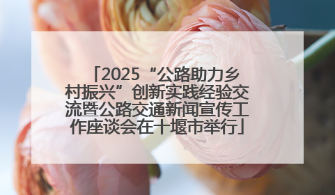 2025“公路助力乡村振兴”创新实践经验交流暨公路交通新闻宣传工作座谈会在十堰市举行