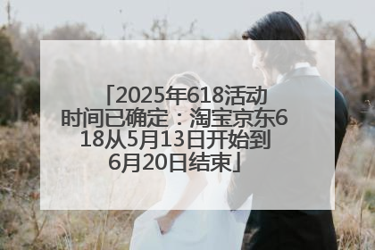 2025年618活动时间已确定：淘宝京东618从5月13日开始到6月20日结束