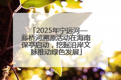 2025年宁远河—藤桥河溯源活动在海南保亭启动，挖掘沿岸文脉推动绿色发展