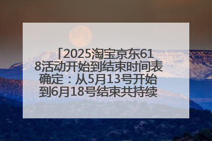 2025淘宝京东618活动开始到结束时间表确定：从5月13号开始到6月18号结束共持续37天附618红包口令及选购攻略一览