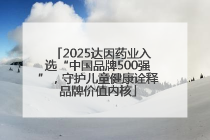 2025达因药业入选“中国品牌500强”，守护儿童健康诠释品牌价值内核