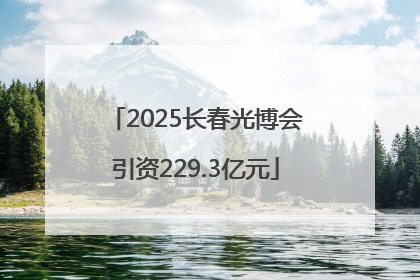 2025长春光博会引资229.3亿元