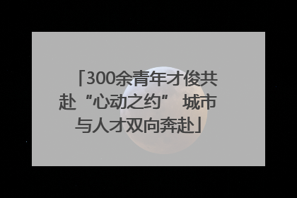 300余青年才俊共赴“心动之约” 城市与人才双向奔赴