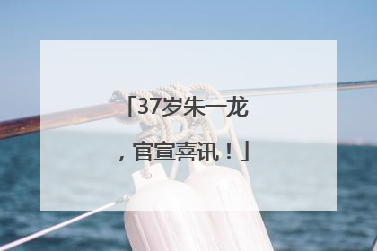 37岁朱一龙，官宣喜讯！