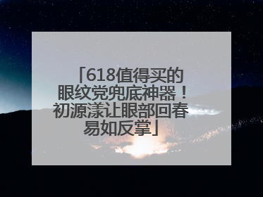 618值得买的眼纹党兜底神器！初源漾让眼部回春易如反掌