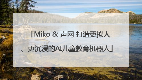 Miko & 声网 打造更拟人、更沉浸的AI儿童教育机器人